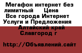 Мегафон интернет без лимитный   › Цена ­ 800 - Все города Интернет » Услуги и Предложения   . Алтайский край,Славгород г.